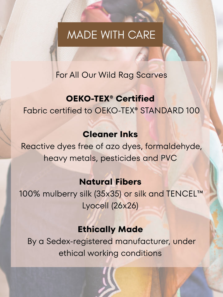Made With Care: Tirzah Lane wild rags use OEKO-TEX® STANDARD 100 certified fabric, inks free of azo dyes, formaldehyde, heavy metals, pesticides and PVC, natural silk fibers, and a Sedex-registered manufacturer.